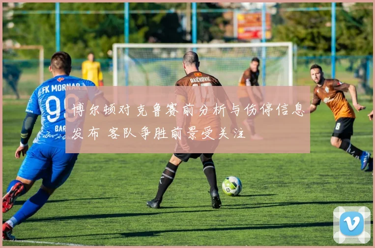 博尔顿对克鲁赛前分析与伤停信息发布 客队争胜前景受关注