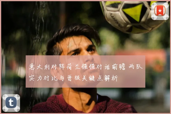 意大利对阵荷兰强强对话前瞻 两队实力对比与晋级关键点解析