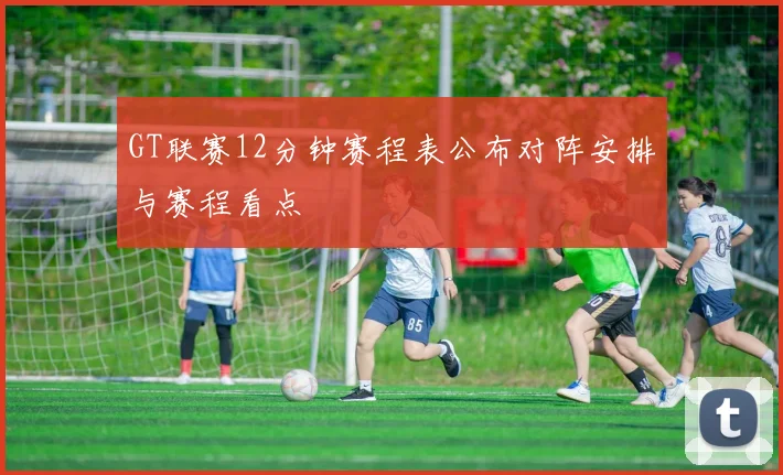 GT联赛12分钟赛程表公布对阵安排与赛程看点