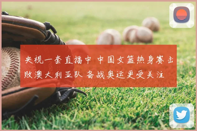 央视一套直播中 中国女篮热身赛击败澳大利亚队 备战奥运更受关注